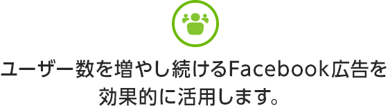 ユーザー数を増やし続けるFacebook広告を効果的に活用します。