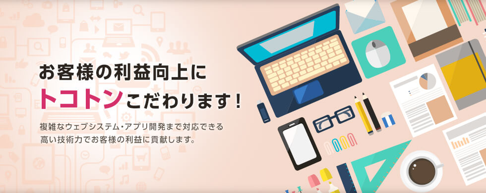 お客様の利益向上にトコトンこだわります！ 複雑なウェブシステム・アプリ開発まで対応できる高い技術力でお客様の利益に貢献します。