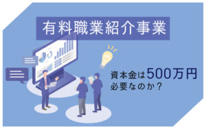 有料職業紹介事業を始めるのに資本金は500万円必要なのか？条件や手続きの流れを紹介